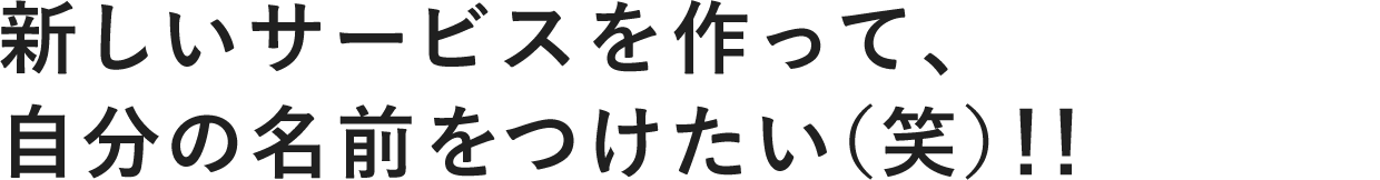 新しいサービスを作って、 自分の名前をつけたい(笑)!!